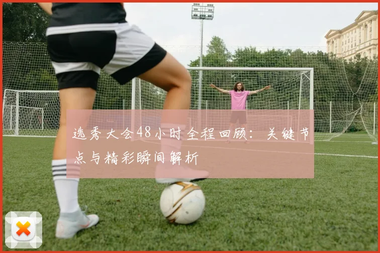 选秀大会48小时全程回顾:关键节点与精彩瞬间解析
