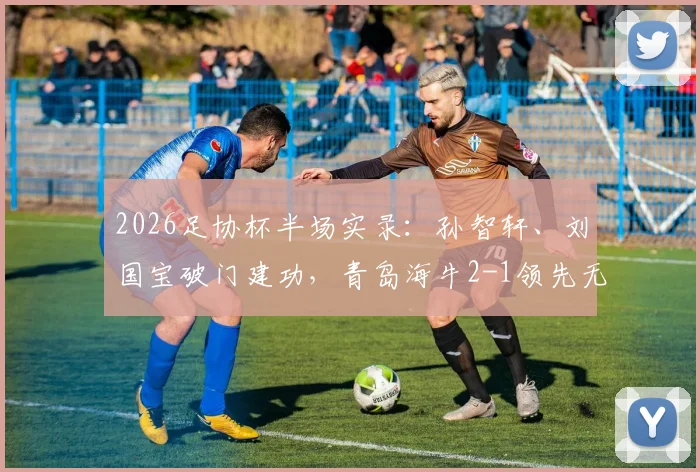2026足协杯半场实录：孙智轩、刘国宝破门建功，青岛海牛2-1领先无锡吴钩，附全场战术解析与晋级前景展望