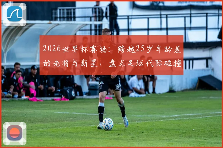 2026世界杯赛场：跨越25岁年龄差的老将与新星，盘点足坛代际碰撞的经典瞬间