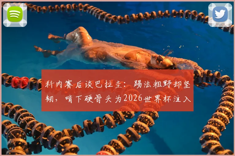 科内赛后谈巴拉圭：踢法粗野却坚韧，啃下硬骨头为2026世界杯注入强心剂