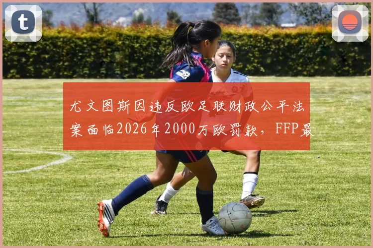尤文图斯因违反欧足联财政公平法案面临2026年2000万欧罚款，FFP最新处罚细则详解