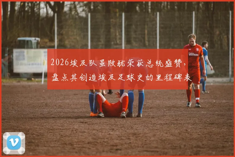 2026埃及队虽败犹荣获总统盛赞,盘点其创造埃及足球史的里程碑表现与深远影响