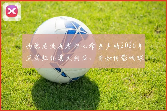 西悉尼流浪者核心希克卢纳2026年正式归化澳大利亚，将如何影响球队战力与国家队前景？技术特点深度分析