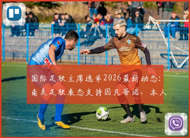 国际足联主席选举2026最新动态：南美足联表态支持因凡蒂诺，本人参选意向成焦点