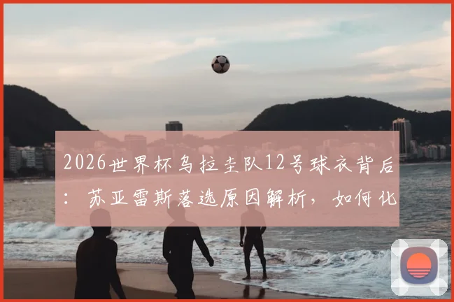 2026世界杯乌拉圭队12号球衣背后:苏亚雷斯落选原因解析,如何化身场外“第十二人”全力支持国家队
