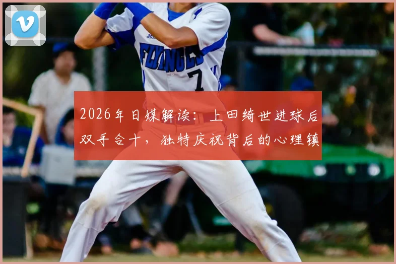2026年日媒解读：上田绮世进球后双手合十，独特庆祝背后的心理镇定术