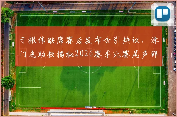 于根伟缺席赛后发布会引热议,津门虎助教揭秘2026赛季比赛尾声那些“怪事”