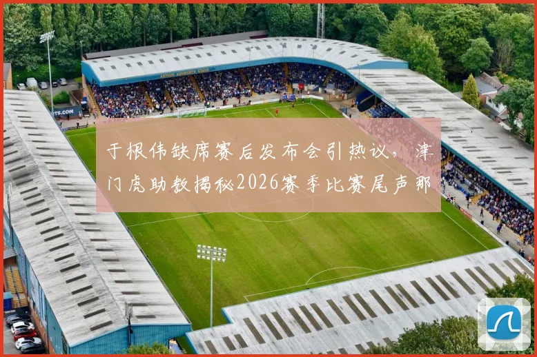 于根伟缺席赛后发布会引热议，津门虎助教揭秘2026赛季比赛尾声那些“怪事”