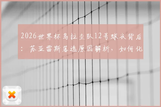 2026世界杯乌拉圭队12号球衣背后：苏亚雷斯落选原因解析，如何化身场外“第十二人”全力支持国家队