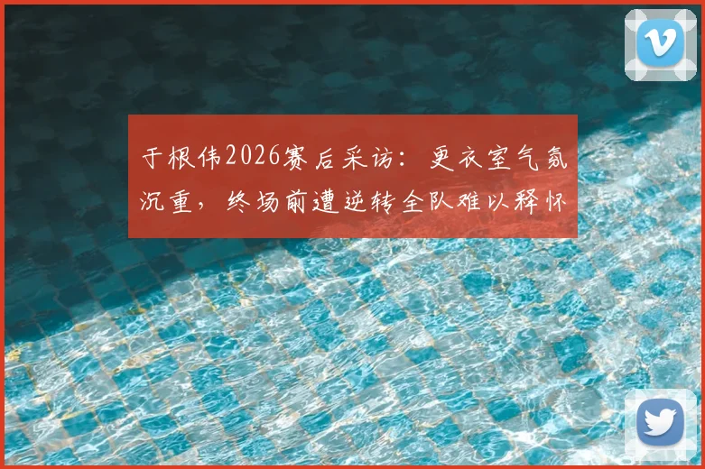 于根伟2026赛后采访：更衣室气氛沉重，终场前遭逆转全队难以释怀，主帅剖析球员心理