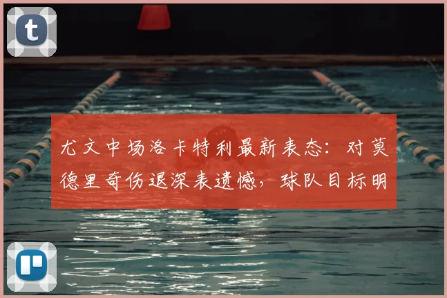 尤文中场洛卡特利最新表态：对莫德里奇伤退深表遗憾，球队目标明确力拼欧冠资格