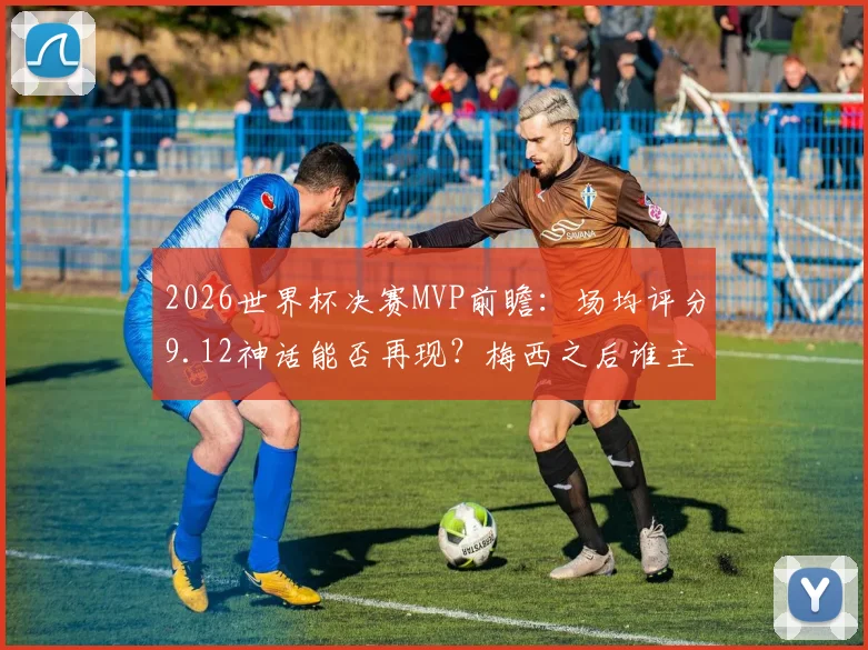 2026世界杯决赛MVP前瞻：场均评分9.12神话能否再现？梅西之后谁主沉浮