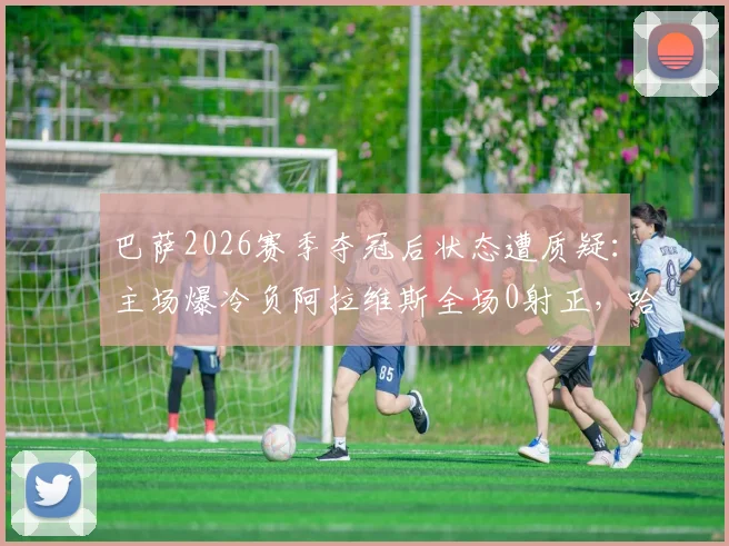 巴萨2026赛季夺冠后状态遭质疑：主场爆冷负阿拉维斯全场0射正，哈维战术体系面临严峻考验