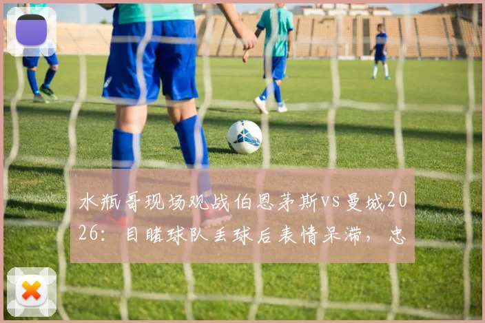 水瓶哥现场观战伯恩茅斯vs曼城2026：目睹球队丢球后表情呆滞，忠实球迷真实反应引热议