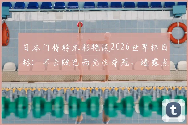 日本门将铃木彩艳谈2026世界杯目标:不击败巴西无法夺冠,透露点球特训内幕