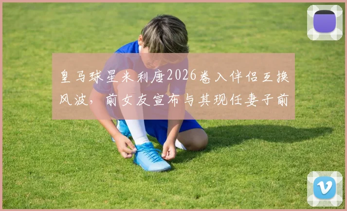 皇马球星米利唐2026卷入伴侣互换风波,前女友宣布与其现任妻子前夫订婚