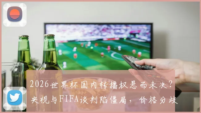 2026世界杯国内转播权悬而未决？央视与FIFA谈判陷僵局，价格分歧成焦点，最新进展引关注