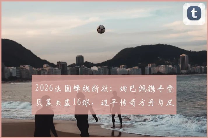 2026法国锋线新核:姆巴佩携手登贝莱共轰16球,追平传奇方丹与皮安托尼最佳射手纪录