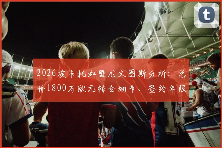 2026埃卡托加盟尤文图斯分析：总价1800万欧元转会细节、签约年限及对斑马军团后防实力的影响评估