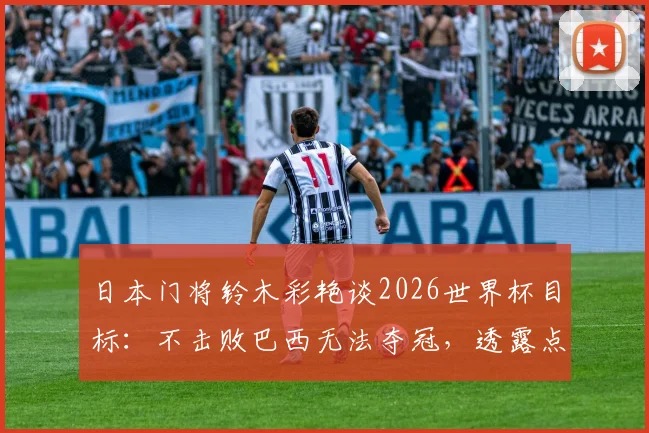 日本门将铃木彩艳谈2026世界杯目标：不击败巴西无法夺冠，透露点球特训内幕