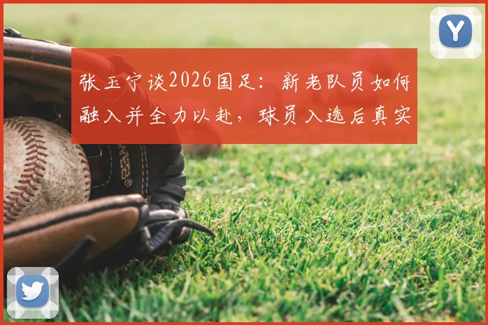 张玉宁谈2026国足:新老队员如何融入并全力以赴,球员入选后真实心态解读