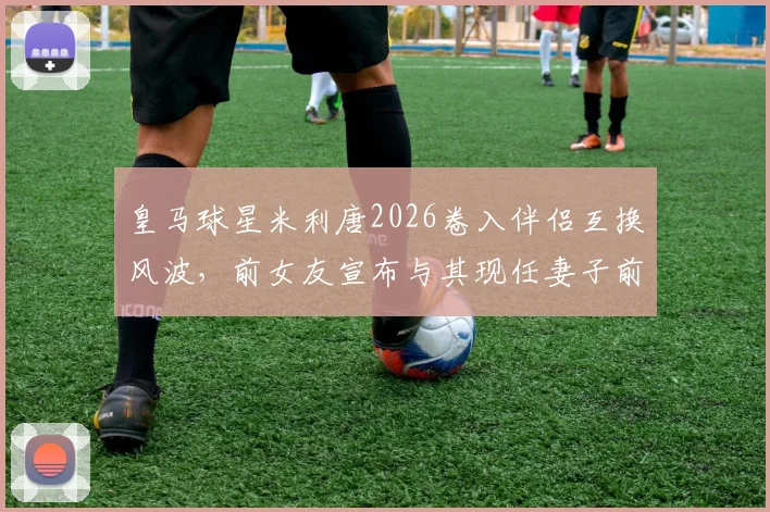 皇马球星米利唐2026卷入伴侣互换风波，前女友宣布与其现任妻子前夫订婚