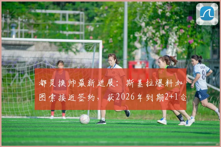 都灵换帅最新进展:斯基拉爆料加图索接近签约,获2026年到期2+1合同细节解析