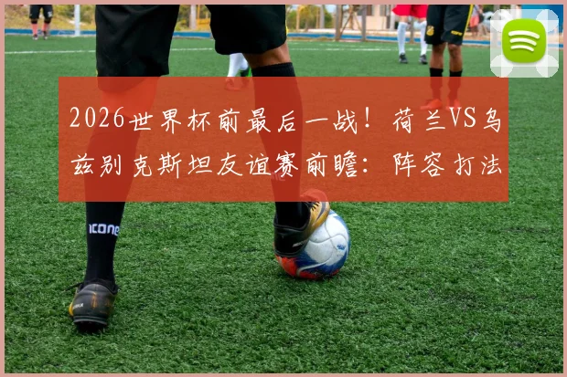 2026世界杯前最后一战！荷兰VS乌兹别克斯坦友谊赛前瞻：阵容打法演练与客队信心重塑之战