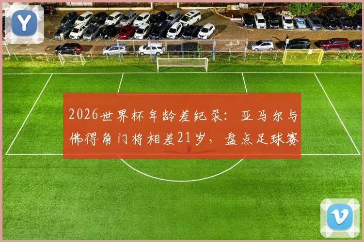 2026世界杯年龄差纪录:亚马尔与佛得角门将相差21岁,盘点足球赛场上的老将少帅对决