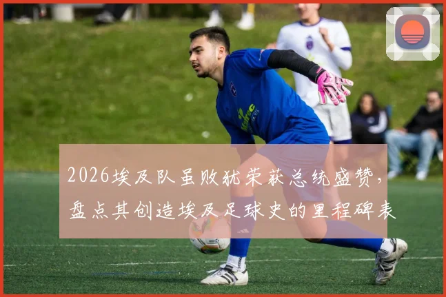 2026埃及队虽败犹荣获总统盛赞，盘点其创造埃及足球史的里程碑表现与深远影响