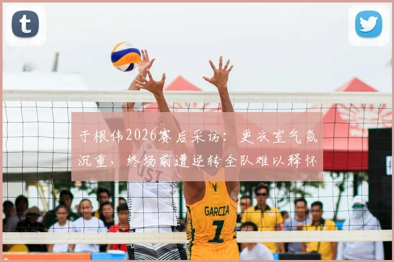 于根伟2026赛后采访:更衣室气氛沉重,终场前遭逆转全队难以释怀,主帅剖析球员心理
