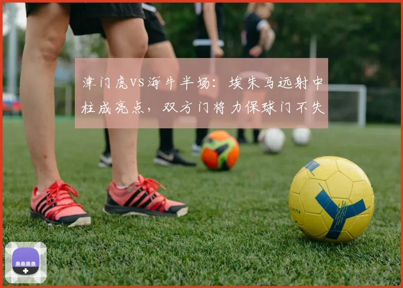 津门虎vs海牛半场:埃朱马远射中柱成亮点,双方门将力保球门不失