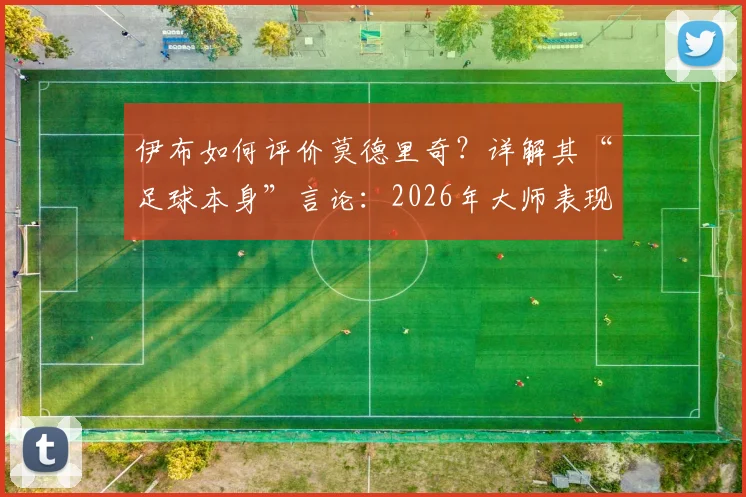 伊布如何评价莫德里奇？详解其“足球本身”言论：2026年大师表现再获认证