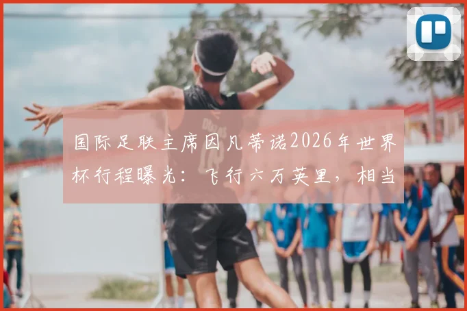 国际足联主席因凡蒂诺2026年世界杯行程曝光:飞行六万英里,相当于绕地球两圈半