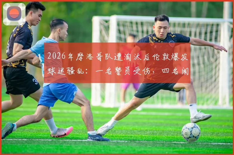 2026年摩洛哥队遭淘汰后伦敦爆发球迷骚乱：一名警员受伤，四名闹事者已被捕，海外观赛安全引关注