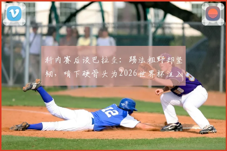 科内赛后谈巴拉圭:踢法粗野却坚韧,啃下硬骨头为2026世界杯注入强心剂