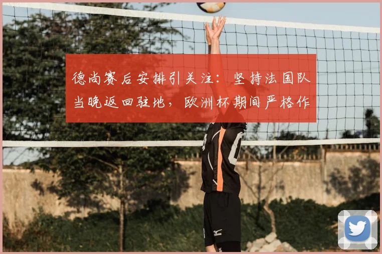 德尚赛后安排引关注:坚持法国队当晚返回驻地,欧洲杯期间严格作息管理引热议