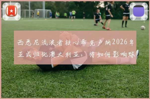 西悉尼流浪者核心希克卢纳2026年正式归化澳大利亚,将如何影响球队战力与国家队前景?技术特点深度分析