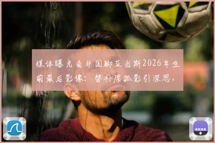 媒体曝光南非国脚亚当斯2026年生前最后影像:替补席孤影引深思,视频揭示球员心理困境