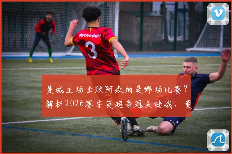 曼城主场击败阿森纳是哪场比赛？解析2026赛季英超争冠关键战，曼城不败纪录延续几场？