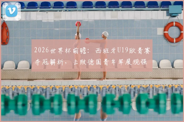 2026世界杯前瞻：西班牙U19欧青赛夺冠解析，击败德国青年军展现强大后备力量