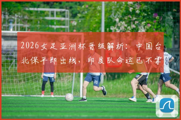 2026女足亚洲杯晋级解析：中国台北保平即出线，印度队命运已不掌握在自己手中