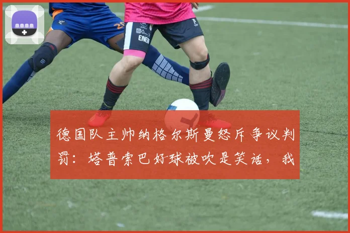 德国队主帅纳格尔斯曼怒斥争议判罚：塔普索巴好球被吹是笑话，我们完全能与法国一较高下