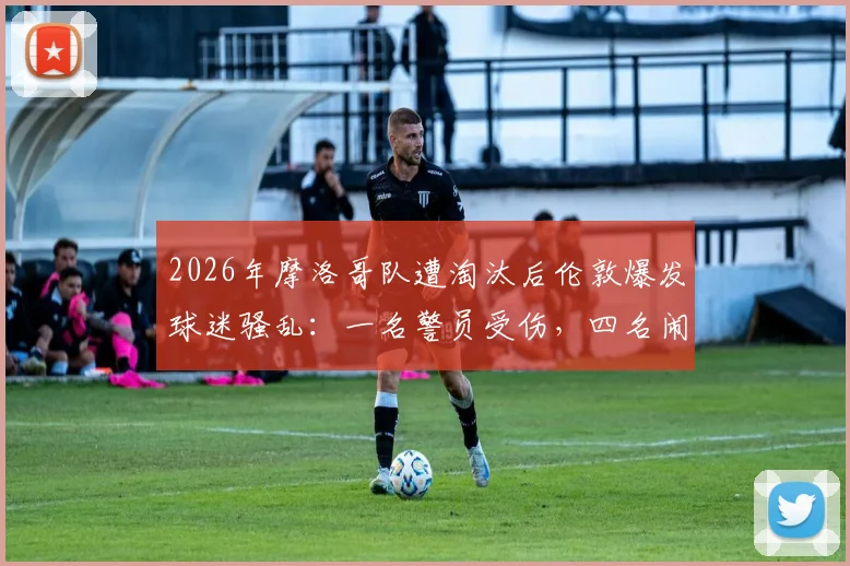 2026年摩洛哥队遭淘汰后伦敦爆发球迷骚乱:一名警员受伤,四名闹事者已被捕,海外观赛安全引关注