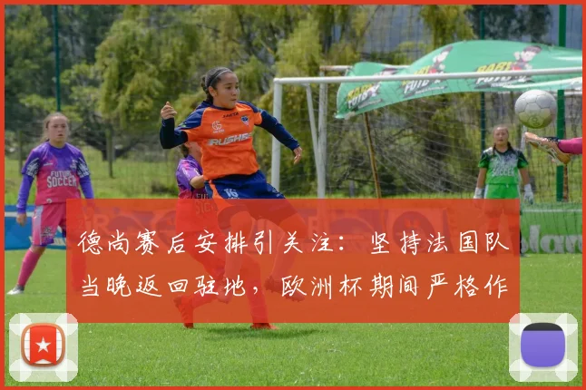 德尚赛后安排引关注：坚持法国队当晚返回驻地，欧洲杯期间严格作息管理引热议