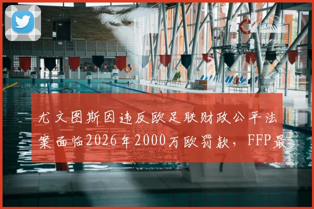 尤文图斯因违反欧足联财政公平法案面临2026年2000万欧罚款,FFP最新处罚细则详解
