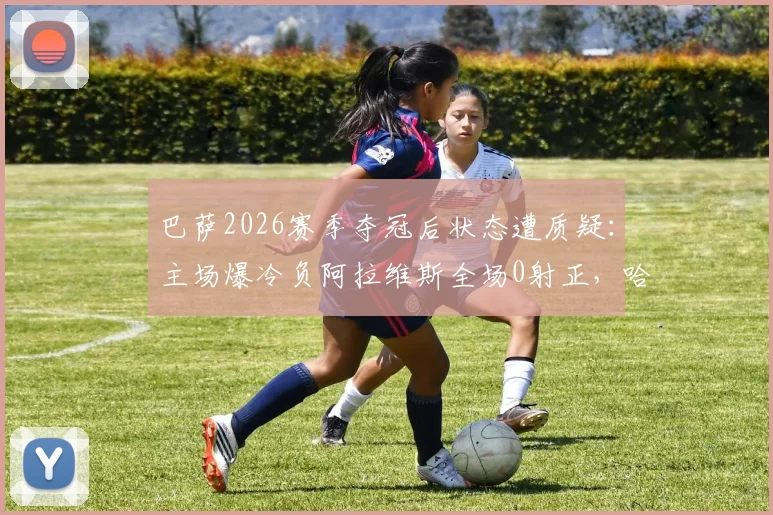 巴萨2026赛季夺冠后状态遭质疑:主场爆冷负阿拉维斯全场0射正,哈维战术体系面临严峻考验