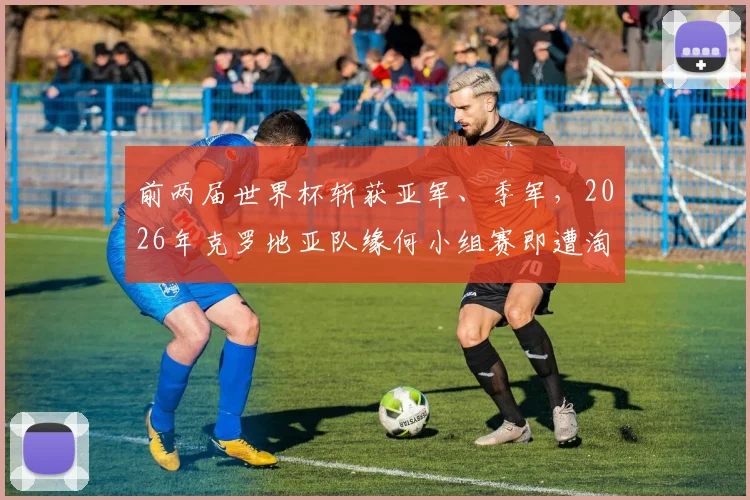 前两届世界杯斩获亚军、季军，2026年克罗地亚队缘何小组赛即遭淘汰？深度分析原因