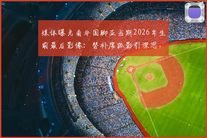 媒体曝光南非国脚亚当斯2026年生前最后影像：替补席孤影引深思，视频揭示球员心理困境