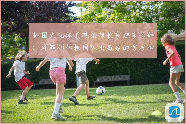 韩国文化体育观光部长官坦言心碎:详解2026韩国队出局后的官方回应与球迷真实反响
